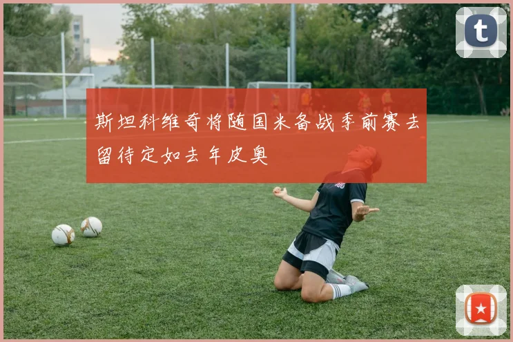 斯坦科维奇将随国米备战季前赛去留待定如去年皮奥