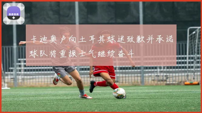 卡迪奥卢向土耳其球迷致歉并承诺球队将重振士气继续奋斗