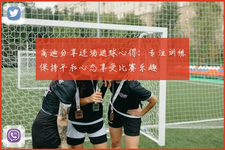 高迪分享连场进球心得：专注训练保持平和心态享受比赛乐趣