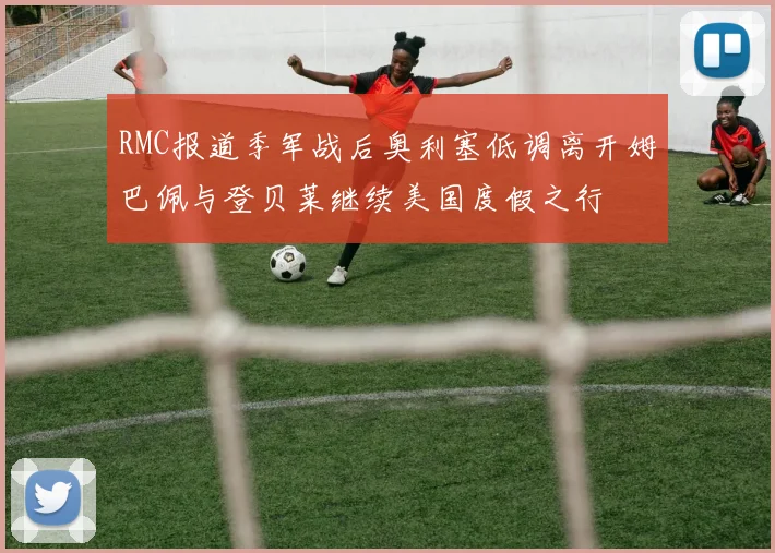 RMC报道季军战后奥利塞低调离开姆巴佩与登贝莱继续美国度假之行