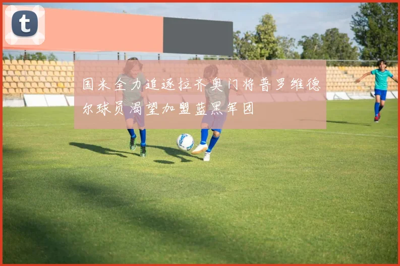 国米全力追逐拉齐奥门将普罗维德尔球员渴望加盟蓝黑军团