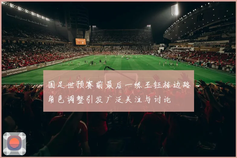 国足世预赛前最后一练王钰栋边路角色调整引发广泛关注与讨论