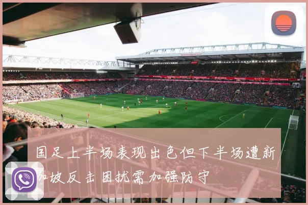 国足上半场表现出色但下半场遭新加坡反击困扰需加强防守