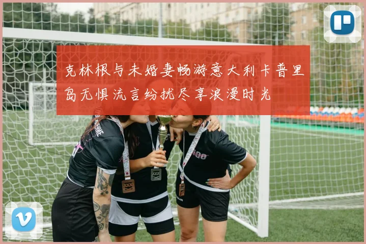 克林根与未婚妻畅游意大利卡普里岛无惧流言纷扰尽享浪漫时光