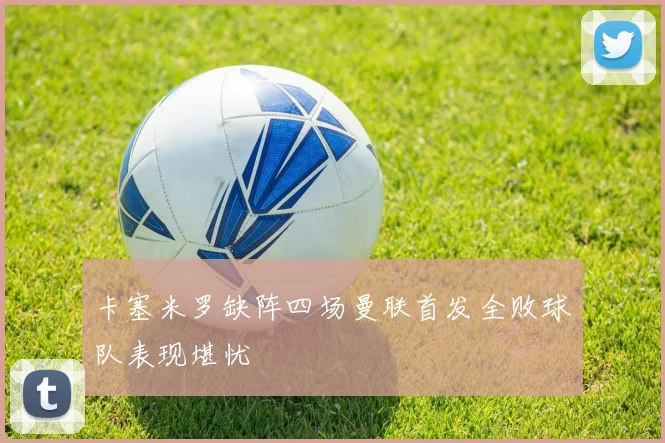 卡塞米罗缺阵四场曼联首发全败球队表现堪忧