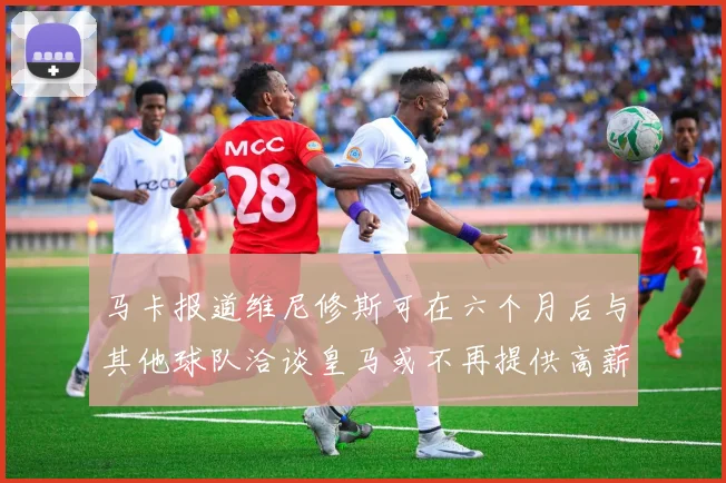 马卡报道维尼修斯可在六个月后与其他球队洽谈皇马或不再提供高薪合同