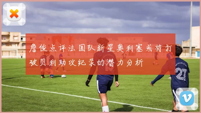 詹俊点评法国队新星奥利塞或将打破贝利助攻纪录的潜力分析