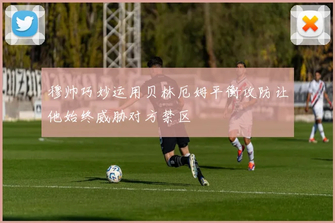 穆帅巧妙运用贝林厄姆平衡攻防让他始终威胁对方禁区