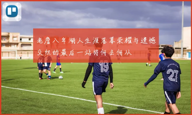 老詹八年湖人生涯落幕荣耀与遗憾交织的最后一站将何去何从