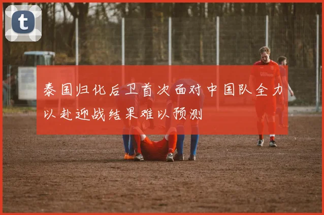 泰国归化后卫首次面对中国队全力以赴迎战结果难以预测