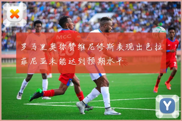 罗马里奥称赞维尼修斯表现出色拉菲尼亚未能达到预期水平