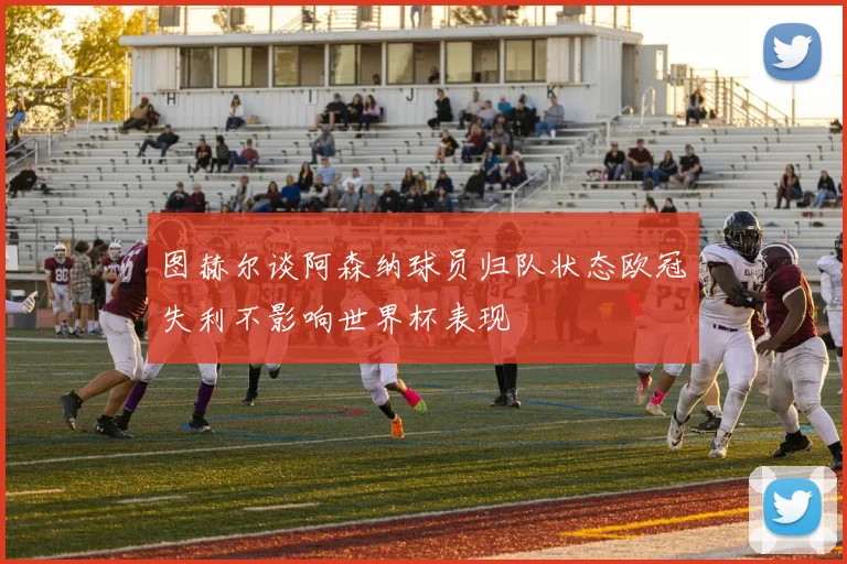 图赫尔谈阿森纳球员归队状态欧冠失利不影响世界杯表现