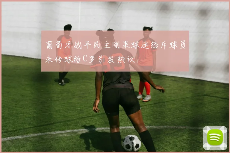 葡萄牙战平民主刚果球迷怒斥球员未传球给C罗引发热议