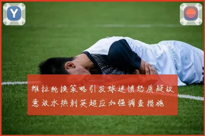 维拉轮换策略引发球迷愤怒质疑故意放水热刺英超应加强调查措施