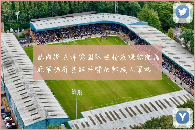 赫内斯点评德国队逆转表现称距离冠军仍有差距并赞纳帅换人策略