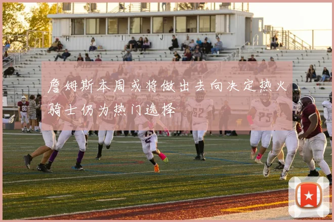 詹姆斯本周或将做出去向决定热火骑士仍为热门选择