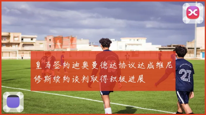 皇马签约迪奥曼德达协议达成维尼修斯续约谈判取得积极进展