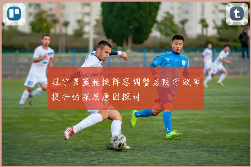 辽宁男篮轮换阵容调整后防守效率提升的深层原因探讨
