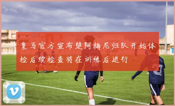 皇马官方宣布楚阿梅尼归队开始体检后续检查将在训练后进行