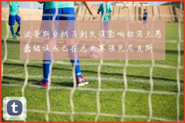 波蒂斯分析马刺失误影响称若无愚蠢错误或已在总决赛领先尼克斯